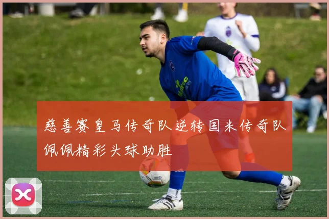 慈善赛皇马传奇队逆转国米传奇队佩佩精彩头球助胜