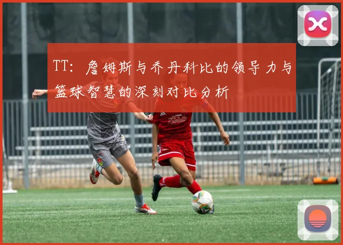 TT：詹姆斯与乔丹科比的领导力与篮球智慧的深刻对比分析