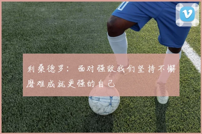 利桑德罗：面对强敌我们坚持不懈磨难成就更强的自己