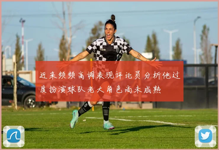 近来频频高调表现评论员分析他过度扮演球队老大角色尚未成熟