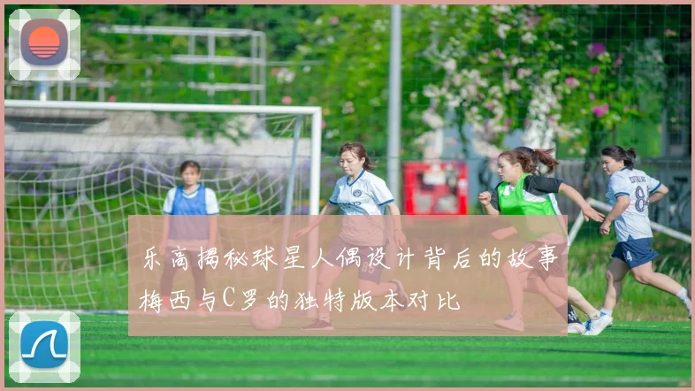乐高揭秘球星人偶设计背后的故事梅西与C罗的独特版本对比