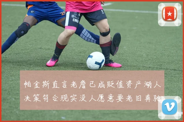 帕金斯直言老詹已成贬值资产湖人决策符合现实没人愿意要老旧奔驰