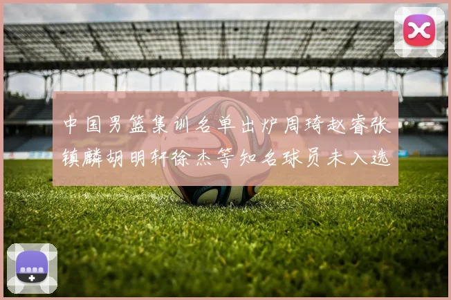 中国男篮集训名单出炉周琦赵睿张镇麟胡明轩徐杰等知名球员未入选