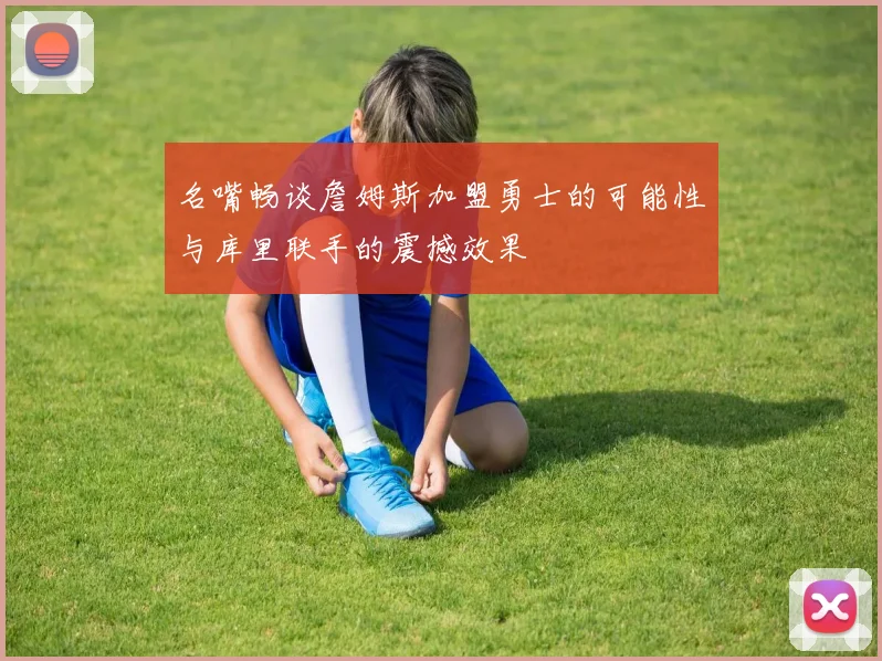 名嘴畅谈詹姆斯加盟勇士的可能性与库里联手的震撼效果