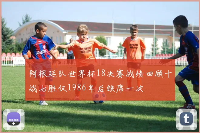 阿根廷队世界杯18决赛战绩回顾十战七胜仅1986年后缺席一次