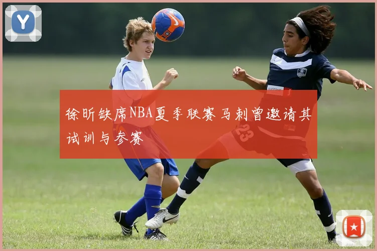 徐昕缺席NBA夏季联赛马刺曾邀请其试训与参赛