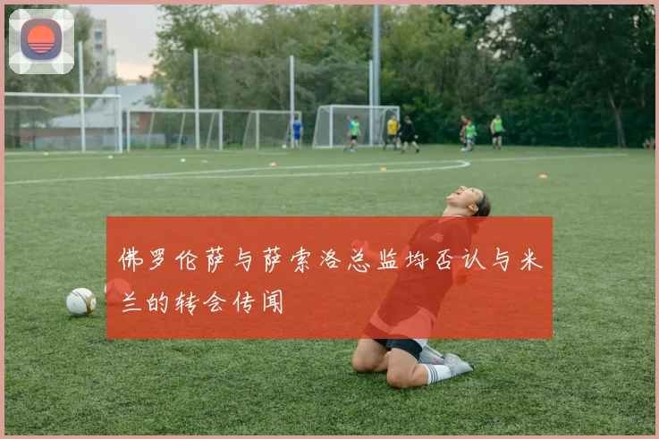 佛罗伦萨与萨索洛总监均否认与米兰的转会传闻